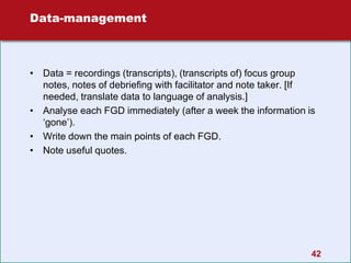 42
Data-management
• Data = recordings (transcripts), (transcripts of) focus group
notes, notes of debriefing with facilitator and note taker. [If
needed, translate data to language of analysis.]
• Analyse each FGD immediately (after a week the information is
‘gone’).
• Write down the main points of each FGD.
• Note useful quotes.
 