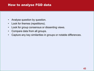 43
How to analyse FGD data
• Analyse question by question.
• Look for themes (repetitions).
• Look for group consensus or dissenting views.
• Compare data from all groups.
• Capture any key similarities in groups or notable differences.
 