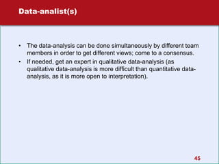 Data-analist(s)
• The data-analysis can be done simultaneously by different team
members in order to get different views; come to a consensus.
• If needed, get an expert in qualitative data-analysis (as
qualitative data-analysis is more difficult than quantitative data-
analysis, as it is more open to interpretation).
45
 