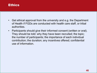 46
Ethics
• Get ethical approval from the university and e.g. the Department
of Health if FGDs are conducted with health care staff, or tribal
authorities.
• Participants should give their informed consent (written or oral).
They should be told: why they have been recruited; the topic;
the number of participants; the importance of each individual
contribution; the duration; any incentives offered; confidential
use of information.
 