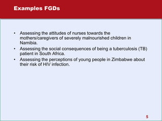 5
Examples FGDs
• Assessing the attitudes of nurses towards the
mothers/caregivers of severely malnourished children in
Namibia.
• Assessing the social consequences of being a tuberculosis (TB)
patient in South Africa.
• Assessing the perceptions of young people in Zimbabwe about
their risk of HIV infection.
 