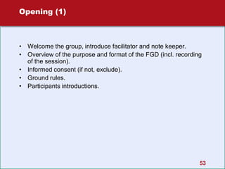 53
Opening (1)
• Welcome the group, introduce facilitator and note keeper.
• Overview of the purpose and format of the FGD (incl. recording
of the session).
• Informed consent (if not, exclude).
• Ground rules.
• Participants introductions.
 