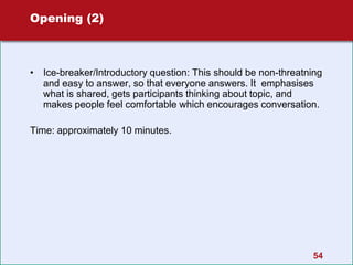 Opening (2)
• Ice-breaker/Introductory question: This should be non-threatning
and easy to answer, so that everyone answers. It emphasises
what is shared, gets participants thinking about topic, and
makes people feel comfortable which encourages conversation.
Time: approximately 10 minutes.
54
 