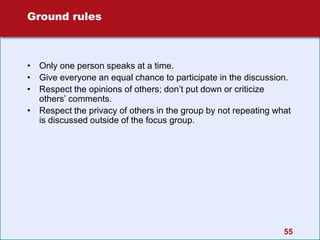 55
Ground rules
• Only one person speaks at a time.
• Give everyone an equal chance to participate in the discussion.
• Respect the opinions of others; don’t put down or criticize
others’ comments.
• Respect the privacy of others in the group by not repeating what
is discussed outside of the focus group.
 
