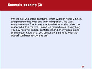 Example opening (2)
We will ask you some questions, which will take about 2 hours,
and please tell us what you think is important. We want
everyone to feel free to say exactly what he or she thinks, no
matter what this may be. [Introduce ground rules.] Everything
you say here will be kept confidential and anonymous, so no-
one will ever know what you personally said (only what the
overall combined responses are).
57
 