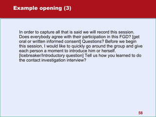 Example opening (3)
In order to capture all that is said we will record this session.
Does everybody agree with their participation in this FGD? [get
oral or written informed consent] Questions? Before we begin
this session, I would like to quickly go around the group and give
each person a moment to introduce him or herself.
[Icebreaker/Introductory question] Tell us how you learned to do
the contact investigation interview?
58
 