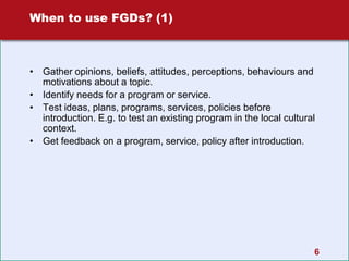 6
When to use FGDs? (1)
• Gather opinions, beliefs, attitudes, perceptions, behaviours and
motivations about a topic.
• Identify needs for a program or service.
• Test ideas, plans, programs, services, policies before
introduction. E.g. to test an existing program in the local cultural
context.
• Get feedback on a program, service, policy after introduction.
 