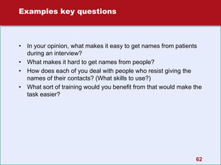 Examples key questions
• In your opinion, what makes it easy to get names from patients
during an interview?
• What makes it hard to get names from people?
• How does each of you deal with people who resist giving the
names of their contacts? (What skills to use?)
• What sort of training would you benefit from that would make the
task easier?
62
 