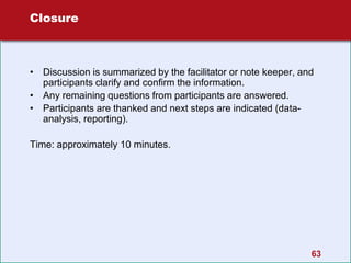 63
Closure
• Discussion is summarized by the facilitator or note keeper, and
participants clarify and confirm the information.
• Any remaining questions from participants are answered.
• Participants are thanked and next steps are indicated (data-
analysis, reporting).
Time: approximately 10 minutes.
 