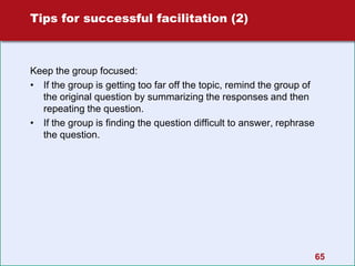 Tips for successful facilitation (2)
Keep the group focused:
• If the group is getting too far off the topic, remind the group of
the original question by summarizing the responses and then
repeating the question.
• If the group is finding the question difficult to answer, rephrase
the question.
65
 