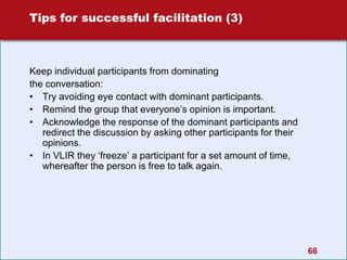 66
Tips for successful facilitation (3)
Keep individual participants from dominating
the conversation:
• Try avoiding eye contact with dominant participants.
• Remind the group that everyone’s opinion is important.
• Acknowledge the response of the dominant participants and
redirect the discussion by asking other participants for their
opinions.
• In VLIR they ‘freeze’ a participant for a set amount of time,
whereafter the person is free to talk again.
 