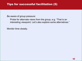 Tips for successful facilitation (5)
Be aware of group pressure:
Probe for alternate views from the group, e.g. “That is an
interesting viewpoint. Let’s also explore some alternatives.”
Monitor time closely.
68
 