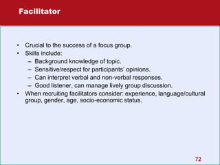 72
Facilitator
• Crucial to the success of a focus group.
• Skills include:
– Background knowledge of topic.
– Sensitive/respect for participants’ opinions.
– Can interpret verbal and non-verbal responses.
– Good listener, can manage lively group discussion.
• When recruiting facilitators consider: experience, language/cultural
group, gender, age, socio-economic status.
 