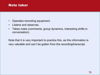 73
Note taker
• Operates recording equipment.
• Listens and observes.
• Takes notes (comments, group dynamics, interesting shifts in
conversation).
Note that it is very important to practice this, as this information is
very valuable and can’t be gotten from the recording/transcript.
 
