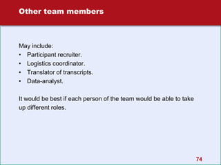 74
Other team members
May include:
• Participant recruiter.
• Logistics coordinator.
• Translator of transcripts.
• Data-analyst.
It would be best if each person of the team would be able to take
up different roles.
 