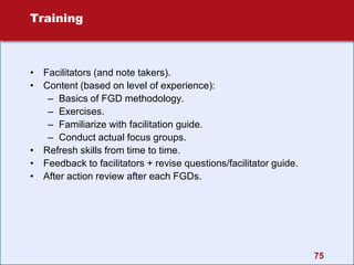 75
Training
• Facilitators (and note takers).
• Content (based on level of experience):
– Basics of FGD methodology.
– Exercises.
– Familiarize with facilitation guide.
– Conduct actual focus groups.
• Refresh skills from time to time.
• Feedback to facilitators + revise questions/facilitator guide.
• After action review after each FGDs.
 