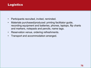 76
Logistics
• Participants recruited, invited, reminded.
• Materials purchased/produced: printing facilitator guide,
recording equipment and batteries, phones, laptops, flip charts
and markers, notepads and pencils, name tags.
• Reservation venue, ordering refreshments.
• Transport and accommodation arranged.
 