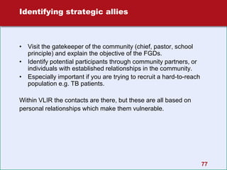 77
Identifying strategic allies
• Visit the gatekeeper of the community (chief, pastor, school
principle) and explain the objective of the FGDs.
• Identify potential participants through community partners, or
individuals with established relationships in the community.
• Especially important if you are trying to recruit a hard-to-reach
population e.g. TB patients.
Within VLIR the contacts are there, but these are all based on
personal relationships which make them vulnerable.
 