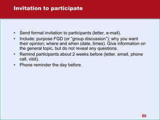 80
Invitation to participate
• Send formal invitation to participants (letter, e-mail).
• Include: purpose FGD (or “group discussion”); why you want
their opinion; where and when (date, times). Give information on
the general topic, but do not reveal any questions.
• Remind participants about 2 weeks before (letter, email, phone
call, visit).
• Phone reminder the day before.
 