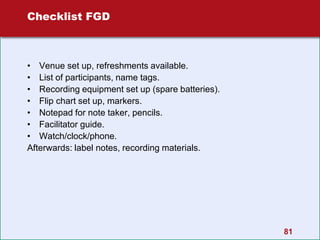 81
Checklist FGD
• Venue set up, refreshments available.
• List of participants, name tags.
• Recording equipment set up (spare batteries).
• Flip chart set up, markers.
• Notepad for note taker, pencils.
• Facilitator guide.
• Watch/clock/phone.
Afterwards: label notes, recording materials.
 