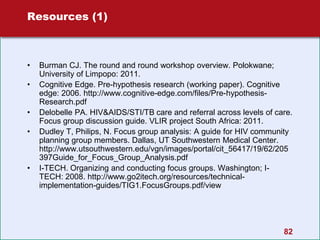 82
Resources (1)
• Burman CJ. The round and round workshop overview. Polokwane;
University of Limpopo: 2011.
• Cognitive Edge. Pre-hypothesis research (working paper). Cognitive
edge: 2006. http://www.cognitive-edge.com/files/Pre-hypothesis-
Research.pdf
• Delobelle PA. HIV&AIDS/STI/TB care and referral across levels of care.
Focus group discussion guide. VLIR project South Africa: 2011.
• Dudley T, Philips, N. Focus group analysis: A guide for HIV community
planning group members. Dallas, UT Southwestern Medical Center.
http://www.utsouthwestern.edu/vgn/images/portal/cit_56417/19/62/205
397Guide_for_Focus_Group_Analysis.pdf
• I-TECH. Organizing and conducting focus groups. Washington; I-
TECH: 2008. http://www.go2itech.org/resources/technical-
implementation-guides/TIG1.FocusGroups.pdf/view
 