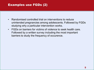 9
Examples use FGDs (2)
• Randomised controlled trial on interventions to reduce
unintended pregnancies among adolescents. Followed by FGDs
studying why a particular intervention works.
• FGDs on barriers for victims of violence to seek health care.
Followed by a written survey including the most important
barriers to study the frequency of occurence.
 