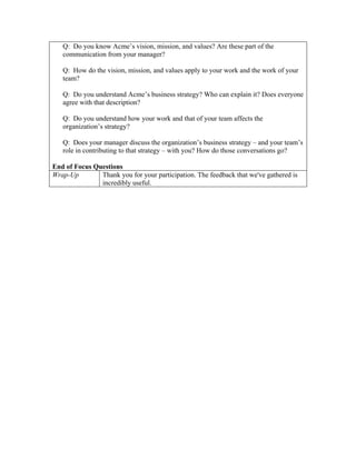 Q: Do you know Acme’s vision, mission, and values? Are these part of the
   communication from your manager?

   Q: How do the vision, mission, and values apply to your work and the work of your
   team?

   Q: Do you understand Acme’s business strategy? Who can explain it? Does everyone
   agree with that description?

   Q: Do you understand how your work and that of your team affects the
   organization’s strategy?

   Q: Does your manager discuss the organization’s business strategy – and your team’s
   role in contributing to that strategy – with you? How do those conversations go?

End of Focus Questions
Wrap-Up        Thank you for your participation. The feedback that we've gathered is
               incredibly useful.
 