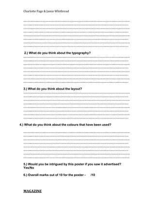 Charlotte Page & Jamie Whitbread
…………………………………………………………………………………………
……..…………………………………………………………………………………
…………………………………………………………………………………………
……..…………………………………………………………………………………
…………………………………………………………………………………………
……..…………………………………………………………………………………
…………………………………………………………………………………………
……..…………………………………………………………………………………
2.) What do you think about the typography?
…………………………………………………………………………………………
……..…………………………………………………………………………………
…………………………………………………………………………………………
……..…………………………………………………………………………………
…………………………………………………………………………………………
……..…………………………………………………………………………………
…………………………………………………………………………………………
……..…………………………………………………………………………………
3.) What do you think about the layout?
…………………………………………………………………………………………
……..…………………………………………………………………………………
…………………………………………………………………………………………
……..…………………………………………………………………………………
…………………………………………………………………………………………
……..…………………………………………………………………………………
…………………………………………………………………………………………
……..…………………………………………………………………………………
4.) What do you think about the colours that have been used?
…………………………………………………………………………………………
……..…………………………………………………………………………………
…………………………………………………………………………………………
……..…………………………………………………………………………………
…………………………………………………………………………………………
……..…………………………………………………………………………………
…………………………………………………………………………………………
……..………………………………………………………………………………….
5.) Would you be intrigued by this poster if you saw it advertised?
Yes/No
6.) Overall marks out of 10 for the poster - /10
MAGAZINE
 