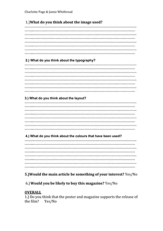 Charlotte Page & Jamie Whitbread
1.)What do you think about the image used?
…………………………………………………………………………………………
……..…………………………………………………………………………………
…………………………………………………………………………………………
……..…………………………………………………………………………………
…………………………………………………………………………………………
……..…………………………………………………………………………………
…………………………………………………………………………………………
……..…………………………………………………………………………………
2.) What do you think about the typography?
…………………………………………………………………………………………
……..…………………………………………………………………………………
…………………………………………………………………………………………
……..…………………………………………………………………………………
…………………………………………………………………………………………
……..…………………………………………………………………………………
…………………………………………………………………………………………
……..…………………………………………………………………………………
3.) What do you think about the layout?
…………………………………………………………………………………………
……..…………………………………………………………………………………
…………………………………………………………………………………………
……..…………………………………………………………………………………
…………………………………………………………………………………………
……..…………………………………………………………………………………
…………………………………………………………………………………………
……..…………………………………………………………………………………
4.) What do you think about the colours that have been used?
…………………………………………………………………………………………
……..…………………………………………………………………………………
…………………………………………………………………………………………
……..…………………………………………………………………………………
…………………………………………………………………………………………
……..…………………………………………………………………………………
…………………………………………………………………………………………
……..…………………………………………………………………………………
5.)Would the main article be something of your interest? Yes/No
6.)Would you be likely to buy this magazine? Yes/No
OVERALL
1.) Do you think that the poster and magazine supports the release of
the film? Yes/No
 