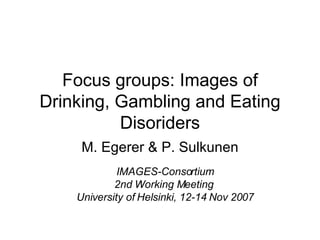Focus groups: Images of Drinking, Gambling and Eating Disoriders M. Egerer & P. Sulkunen IMAGES-Consortium 2nd Working Meeting  University of Helsinki, 12-14 Nov 2007 
