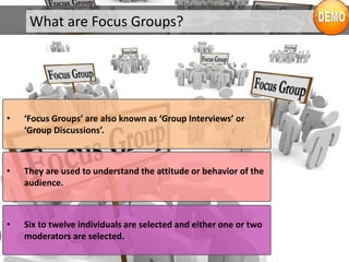 What are Focus Groups?
• ‘Focus Groups’ are also known as ‘Group Interviews’ or
‘Group Discussions’.
• They are used to understand the attitude or behavior of the
audience.
• Six to twelve individuals are selected and either one or two
moderators are selected.
 