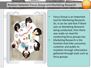 Relation between Focus Group and Marketing Research
• Focus Group is an important
tool for Marketing Research.
So, it can be said that if there
was no Marketing Research
being conducted, then there
was really no need for
conducting focus groups too.
• Marketing Research is the
function that links consumer,
customer and public to
marketer through information
gathered through tools such as
focus groups.
 
