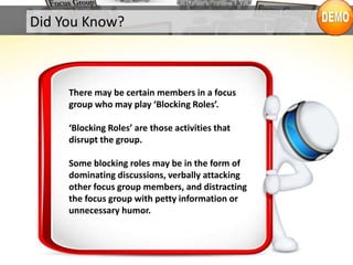 There may be certain members in a focus
group who may play ‘Blocking Roles’.
‘Blocking Roles’ are those activities that
disrupt the group.
Some blocking roles may be in the form of
dominating discussions, verbally attacking
other focus group members, and distracting
the focus group with petty information or
unnecessary humor.
Did You Know?
 