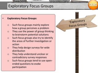 Exploratory Focus Groups
• Exploratory Focus Groups:
o Such focus groups mainly explore
how a group perceives a problem
o They use the power of group thinking
to brainstorm potential solutions
o Such focus groups also try to identify
the areas of further investigation or
action
o They help design surveys for wide
distribution
o They help understand unclear or
contradictory survey responses
o Such focus groups tend to use open-
ended questions to evoke
participation
 
