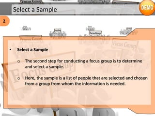 Select a Sample
• Select a Sample
o The second step for conducting a focus group is to determine
and select a sample.
o Here, the sample is a list of people that are selected and chosen
from a group from whom the information is needed.
2
 