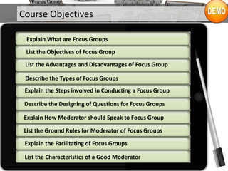 Course Objectives
List the Objectives of Focus Group
Explain What are Focus Groups
List the Advantages and Disadvantages of Focus Group
Describe the Types of Focus Groups
Describe the Designing of Questions for Focus Groups
Explain the Steps involved in Conducting a Focus Group
Explain How Moderator should Speak to Focus Group
List the Ground Rules for Moderator of Focus Groups
List the Characteristics of a Good Moderator
Explain the Facilitating of Focus Groups
 