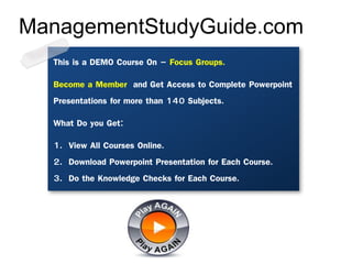 This is a DEMO Course On – Focus Groups.
Become a Member and Get Access to Complete Powerpoint
Presentations for more than 140 Subjects.
What Do you Get:
1. View All Courses Online.
2. Download Powerpoint Presentation for Each Course.
3. Do the Knowledge Checks for Each Course.
ManagementStudyGuide.com
 