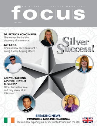focus
                      A N   A C T I V E   L I F E S T Y L E   M A G A Z I N E




         J UNE 2009




DR. PATRICIA KONGSHAVN:



                                                     Silver
The woman behind the
discovery of Immunocal®



                                                    Success!
GET F.I.T.T.!
Find out how one Consultant is
doing it while helping others!




ARE YOU PACKING
A PUNCH IN YOUR
BUSINESS?
Other Consultants are
and they reveal all in
this issue!




                                 BREAKING NEWS!
                     IMMUNOTEC GOES INTERNATIONAL
            You can now expand your business into Ireland and the U.K!
 