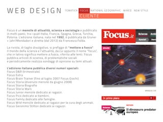 TEMATICA FOCUS NATIONAL GEOGRAPHIC WIRED NEW STYLE
CLIENTE
Focus è un mensile di attualità, scienza e sociologia e pubblicato
in molti paesi, tra i quali Italia, Francia, Spagna, Grecia, Turchia,
Polonia. L’edizione italiana, nata nel 1992, è pubblicata da Gruner
+ Jahr/Mondadori e diretta (dal 2012) da Francesca Folda.
La rivista, di taglio divulgativo, si prefigge di “mettere a fuoco”
il mondo della scienza e l’attualità, da cui appunto il nome “focus”,
che in latino significa mettere a fuoco, riferito alle lenti. Focus
pubblica articoli di scienza, di problematiche sociali
e periodicamente realizza sondaggi di opinione su temi attuali.
L’edizione italiana pubblica diversi numeri speciali:
Focus D&R (trimestrale)
Focus Extra
Focus Brain Trainer (fino al luglio 2007 Focus Giochi)
Focus Storia (divenuto mensile da giugno 2008)
Focus Storia Biografie
Focus Storia Wars
Focus Junior mensile dedicato ai ragazzi.
Focus Pico dedicato ai bambini.
Focus Family dedicato alle famiglie.
Focus Wild mensile dedicato ai ragazzi per la cura degli animali.
Focus Geronimo Stilton dedicato ai ragazzi.
W E B D E S I G N
 