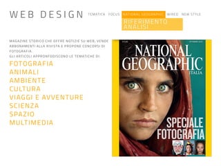 TEMATICA FOCUS NATIONAL GEOGRAPHIC WIRED NEW STYLE
RIFERIMENTO
ANALISI
MAGAZINE STORICO CHE OFFRE NOTIZIE SU WEB, VENDE
ABBONAMENTI ALLA RIVISTA E PROPONE CONCORSI DI
FOTOGRAFIA.
GLI ARTICOLI APPRONFODISCONO LE TEMATICHE DI:
FOTOGRAFIA
ANIMALI
AMBIENTE
CULTURA
VIAGGI E AVVENTURE
SCIENZA
SPAZIO
MULTIMEDIA
W E B D E S I G N
 