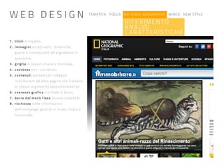 TEMATICA FOCUS NATIONAL GEOGRAPHIC WIRED NEW STYLE
RIFERIMENTO
ANALISI
CARATTERISTICHE
1. titoli d’impatto;
2. immagini accattivanti, dinamiche,
grandi e riconducibili all’argomento in
questione;
3. griglia di layout chiara e minimale;
4. coerenza con i contenuti;
5. contenuti ipertestuali collegati
riconducibili ad altre pagine che trattano
lo stesso argomento (approfondibilità);
6. coerenza grafica tra titolo e testo;
7. barra del menù fissa (buona usabilità)
8. ricchezza nelle informazioni
dell’homepage gestite in modo chiaro e
funzionale;
W E B D E S I G N
 
