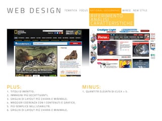 TEMATICA FOCUS NATIONAL GEOGRAPHIC WIRED NEW STYLE
RIFERIMENTO
ANALISI
CARATTERISTICHE
PLUS:
1. TITOLI D’IMPATTO;
2. IMMAGINI PIÙ ACCATTIVANTI;
3. GRIGLIA DI LAYOUT PIÙ CHIARA E MINIMALE;
4. MAGGIOR COERENZA CON I CONTENUTI E GRAFICA;
5. PIÙ SEMPLICE NELL’USABILITÀ.
6. GRIGLIA DI LAYOUT PIÙ CHIARA E MINIMALE;
MINUS:
1. QUANTITÀ ELEVATA DI CLICK > 5.
W E B D E S I G N
 
