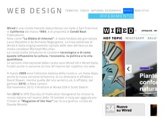 TEMATICA FOCUS NATIONAL GEOGRAPHIC WIRED NEW STYLE
RIFERIMENTO
Wired è una rivista mensile statunitense con sede a San Francisco
in California dal marzo 1993, e di proprietà di Condé Nast
Publications.
Nota come “La Bibbia di Internet”, è stata fondata dal giornalista
Louis Rossetto e da Nicholas Negroponte. La linea editoriale di
Wired è stata originariamente ispirata dalle idee del teorico dei
media canadese Marshall McLuhan.
La rivista tratta tematiche di carattere tecnologico e di come
queste influenzino la cultura, l’economia, la politica e la vita
quotidiana.
Le versioni internazionali della rivista sono Wired UK e Wired Italia,
fruibili anche in versione on line all’interno dei rispettivi siti web.
A marzo 2009 esce l’edizione italiana della rivista e, un mese dopo,
anche la nuova versione britannica, la cui direzione è affidata a
David Rowan, mentre quella del sito wired.co.uk, è affidata, dal
gennaio 2010, a Nate Lanxon.
Dal novembre 2012 il direttore di Wired USA è Scott Dadich.
Nel 2010 la SPD (Society of Publication Designers) ha incluso la
rivista italiana nel novero delle 16 testate in lizza per aggiudicarsi
il titolo di “Magazine of the Year” per la sua grafica, curata da
Davide Moretti
W E B D E S I G N
 