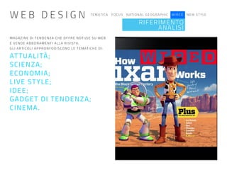 TEMATICA FOCUS NATIONAL GEOGRAPHIC WIRED NEW STYLE
RIFERIMENTO
ANALISI
MAGAZINE DI TENDENZA CHE OFFRE NOTIZIE SU WEB
E VENDE ABBONAMENTI ALLA RIVISTA.
GLI ARTICOLI APPRONFODISCONO LE TEMATICHE DI:
ATTUALITÀ;
SCIENZA;
ECONOMIA;
LIVE STYLE;
IDEE;
GADGET DI TENDENZA;
CINEMA.
W E B D E S I G N
 