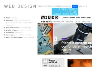 TEMATICA FOCUS NATIONAL GEOGRAPHIC WIRED NEW STYLE
RIFERIMENTO
ANALISI
CARATTERISTICHE
1. titoli d’impatto;
2. immagini accattivanti, dinamiche,
grandi e riconducibili all’argomento in
questione;
3. presenza di video sull’home page;
4. griglia di layout chiara e minimale;
5. interattivo e dinamico;
6. coerenza grafica tra titolo e testo;
7. barra del menù fissa (buona usabilità)
W E B D E S I G N
 