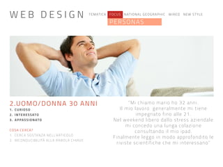 TEMATICA FOCUS NATIONAL GEOGRAPHIC WIRED NEW STYLE
PERSONAS
“Mi chiamo mario ho 32 anni.
Il mio lavoro generalmente mi tiene
impegnato fino alle 21.
Nel weekend libero dallo stress aziendale
mi concedo una lunga colazione
consultando il mio ipad.
Finalmente leggo in modo approfondito le
riviste scientifiche che mi interessano”
2.UOMO/DONNA 30 ANNI
1. CURIOSO
2. INTERESSATO
3. APPASSIONATO
COSA CERCA?
1. CERCA SOSTANZA NELL’ARTICOLO
2. RICONDUCIBILITÀ ALLA PAROLA CHIAVE
W E B D E S I G N
 