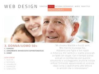 TEMATICA FOCUS NATIONAL GEOGRAPHIC WIRED NEW STYLE
PERSONAS
“Mi chiamo Matilde e ho 62 anni.
Mio marito Giuseppe 64.
Abbiamo una figlia e tre nipoti
in America. Per sentirli ci siamo procurati
un Ipad con skype. Con il tempo siamo
entrati in confidenza con questo
strumento e ora leggiamo anche le riviste
online! Entrambi appassionati di scienza,
dopo cena ci dedichiamo alla lettura
di articoli che ci interessano.”
3. DONNA/UOMO 50+
1. CURIOSO
2. LARGAMENTE INTERESSATO (APPROFONDISCE)
3. HOBBY
COSA CERCA?
1. QUALITÀ
2. SOSTANZA
3. LEGGIBILITÀ
4. CHIAREZZA
5. SEMPLICITÀ
W E B D E S I G N
 