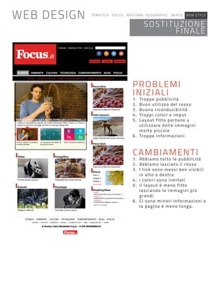 FORUM | NEWSLETTER | EDICOLA
SCIENZA AMBIENTE CULTURA TECNOLOGIA COMPORTAMENTO BLOG iFOCUS
SCIENZA AMBIENTE CULTURA TECNOLOGIA COMPORTAMENTO BLOG iFOCUS
contatti | chi siamo | pubblicità | privacy | condizioni d’uso | Help | mappa del sito | crediti
Video
Animali
Fotogallery
Psicologia
Focus Quiz
Foto Concorsi
Focus Quiz
iFocus
Breaking News
FISICA O MAGIA? LA LEVITAZIONE DELLA CATENELLA
Piccolo panda insonne
Che bello il primo bacio!
Foto >
Gruppi >
Gallery >
SPORT
PARTECIPA
POLITICA
CRONACA
SCOPRI TUTTE LE NEWS
-
ne della catenella
-
mata da un drone
Vota l’innovazione dell’anno
REGISTRATI ABBONATILOGIN
WEB DESIGN TEMATICA FOCUS NATIONAL GEOGRAPHIC WIRED NEW STYLE
CAMBIAMENTI
1. Abbiamo tolto le pubblicità
2. Abbiamo lasciato il rosso
3. I link sono messi ben visibili
in alto a destra
4. i colori sono limitati
5. il layout è meno fitto
lasciando le immagini più
grandi
6. Ci sono minori informazioni e
la pagina è meno lunga.
PROBLEMI
INIZIALI
1. Troppe pubblicità
2. Buon utilizzo del rosso
3. Buona riconducibilità
4. Troppi colori e imput
5. Layout fitto portano a
utilizzare delle immagini
molto piccole
6. Troppe informazioni
SOSTITUZIONE
FINALE
 