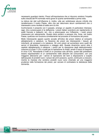 10 
2 settembre 2014 
necessario guardarci dentro. Prezzi all’importazione che si riducono rendono l’impatto sulla crescita del Pil nominale meno grave di quanto sembrerebbe a prima vista. 
La lettura dei dati sull’inflazione è, inoltre, utile per sottolineare alcune criticità che caratterizzano il nostro Paese, oltre che per descrivere alcuni cambiamenti che ci interessano come risultato di sette anni di crisi. 
Confrontando il presente con il passato, emerge un aspetto di particolare interesse: oggi, che a preoccupare è la deflazione, i prezzi italiani scendono più rapidamente di quelli francesi e tedeschi; ieri, che a preoccupare era l’inflazione, i nostri prezzi crescevano più velocemente. Questo deve portarci a pensare che, forse, nel nostro Paese, qualcosa non funziona correttamente nel processo di formazione dei prezzi. 
Molto interessante appare quanto accade all’indice dei prezzi relativo al comparto abbigliamento e calzature. La flessione dei prezzi sta interessando i tessuti, gli indumenti, gli accessori e le calzature. Gli unici prezzi ad aumentare sono quelli dei servizi di lavanderia, riparazione e noleggio abiti. Queste dinamiche vanno oltre il capitolo abbigliamento e calzature: i prezzi per la riparazione degli elettrodomestici crescono di quasi l’1,5% e quelli per la riparazione di mobili, arredi e mezzi di trasporto di circa il 2%. Nonostante si tratti di un processo solo all’inizio, questi dati potrebbero essere rappresentativi di un cambiamento nelle abitudini dei consumatori, con una maggiore attenzione per i servizi di riparazione dei beni a disposizione a scapito dell’acquisto di prodotti nuovi. I prezzi dei primi possono, quindi, continuare a crescere, mentre le imprese che vendono prodotti nuovi sono chiamate ad una maggiore prudenza nella formazione dei prezzi, per cercare di contrastare la debolezza della domanda.  