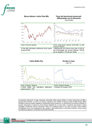 12 
2 settembre 2014 
Borsa italiana: indice Ftse Mib 
Tassi dei benchmark decennali: differenziale con la Germania 
(punti base) 
12.00014.00016.00018.00020.00022.00024.000gen-11lug-11gen-12lug-12gen-13lug-13gen-14lug-14 
ItaliaSpagnaIrlandaPortogallo050100150200250300350400450 
Fonte: Thomson Reuters 
Fonte: elaborazioni Servizio Studi BNL su dati Thomson Reuters 
Il Ftse Mib nell’ultima settimana torna sopra quota 20.000. 
I differenziali con il Bund sono pari a 230 pb per il Portogallo, 89 pb per l’Irlanda, 138 pb per la Spagna e 154 pb per l’Italia. 
Indice Baltic Dry 
Euribor 3 mesi 
(val. %) 
02.0004.0006.0008.00010.00012.000 gen-08lug-08gen-09lug-09gen-10lug-10gen-11lug-11gen-12lug-12gen-13lug-13gen-14lug-14 
0123456 set-06mar-07set-07mar-08set-08mar-09set-09mar-10set-10mar-11set-11mar-12set-12mar-13set-13mar-14 
Fonte: Thomson Reuters 
Fonte: Thomson Reuters 
L’indice Baltic Dry nell’ultima settimana supera quota 1.100. 
L’euribor 3m quota 0,16%. 
Il presente documento è stato preparato nell’ambito della propria attività di ricerca economica da BNL- Gruppo Bnp Paribas. Le stime e le opinioni espresse sono riferibili al Servizio Studi di BNL-Gruppo BNP Paribas e possono essere soggette a cambiamenti senza preavviso. Le informazioni e le opinioni riportate in questo documento si basano su fonti ritenute affidabili ed in buona fede. Il presente documento è stato divulgato unicamente per fini informativi. Esso non costituisce parte e non può in nessun modo essere considerato come una sollecitazione alla vendita o alla sottoscrizione di strumenti finanziari ovvero come un’offerta di acquisto o di scambio di strumenti finanziari. 